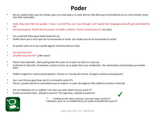 Poder
• No sé si podría decir que era tímido, pero era reservado y no solía abrirse. [No diría que era tímido/no era un chico tímido, (sino)
más bien reservado]
• Yeah, they seem like nice people. I mean, I can tell that, just- even though I can’t speak their language and stuff, got some food for
me.
• Son buena gente. Puedo decirlo aunque no hable su idioma. Tienen comida para mí. (se nota)
• You could tell these guys really loved the car.
• Podéis decir que a esos tipos les ha encantado el coche. (se notaba que les ha encantado el coche)
• Se puede notar en la voz cuando alguien está llorando (se nota)
• Can you hear me?
• ¿Puedes escucharme? (¿Me oyes?)
• There’s the Cabriolet. Start pulling back the cover on it and I can tell it’s a nice car.
• Y allí está el Cabriolet. Al empezar a quitar la lona, ya se podía decir que estaba bien. (se veía/estaba claro/notaba que estaba
bien)
• Podéis imaginaros nuestra preocupación, éramos un manojo de nervios. (imagine nuestra preocupación)
• Can I just tell you guys how nice it is to breathe some O’s.
• Chicos, ¿puedo deciros lo maravilloso que es respirar un poco de oxígeno? (no sabéis/no tenéis ni idea de)
• (Hablando por un walkie) I can hear you well, where do you want it?
• Puedo escucharte bien. ¿Dónde lo quieres? (Te oigo bien, ¿dónde lo quieres?)
• I looked at the menu and can I just say major concern?
Y perdona, pero es un problemón/¿y tú sabes el problemón que es?
www.albertofh.com - #dubbese
 