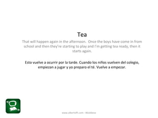 Tea
That will happen again in the afternoon. Once the boys have come in from
school and then they’re starting to play and I’m getting tea ready, then it
starts again.
Esto vuelve a ocurrir por la tarde. Cuando los niños vuelven del colegio,
empiezan a jugar y yo preparo el té. Vuelve a empezar.
www.albertofh.com - #dubbese
 