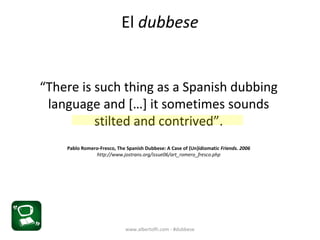 El dubbese
“There is such thing as a Spanish dubbing
language and […] it sometimes sounds
stilted and contrived”.
Pablo Romero-Fresco, The Spanish Dubbese: A Case of (Un)idiomatic Friends. 2006
http://www.jostrans.org/issue06/art_romero_fresco.php
www.albertofh.com - #dubbese
 
