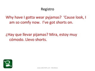 Registro
Why have I gotta wear pyjamas? ‘Cause look, I
am so comfy now. I’ve got shorts on.
¿Hay que llevar pijamas? Mira, estoy muy
cómodo. Llevo shorts.
www.albertofh.com - #dubbese
 