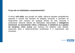 O que são as habilidades comportamentais?
O termo soft skills, que provêm do inglês, refere-se àquelas competências
pessoais e sociais que facilitam as relações humanas e permitem se
desenvolver com sucesso em qualquer âmbito da vida, incluindo o
profissional. Estamos falando de habilidades relacionadas à inteligência
emocional, ao pensamento crítico, à liderança, à resiliência ou à gestão
da mudança, entre outras que veremos em detalhes mais adiante,
essenciais para o desenvolvimento profissional e o crescimento das
empresas.
 
