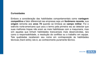 Curiosidades
Embora a consideração das habilidades comportamentais como vantagem
competitiva e fator diferencial nas empresas seja um fenômeno recente, sua
origem remonta aos anos 70 quando se limitava ao campo militar. Foi o
exército norte-americano que usou o termo pela primeira vez ao detectar que
suas melhores tropas não eram as mais habilidosas com a maquinaria, mas
sim aquelas que tinham habilidades transversais mais desenvolvidas, tais
como a responsabilidade, a resolução de conflitos ou o trabalho em equipe.
Tais qualidades receberam seu nome em contraposição às habilidades
técnicas (hard skills), isto é, ao conhecimento puramente técnico.
 