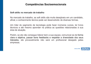 Competências Socioemocionais
Soft skills no mercado de trabalho
No mercado de trabalho, as soft skills são muito desejáveis em um candidato,
afinal, o conhecimento técnico pode ser desenvolvido de diversas formas.
Um líder do segmento de tecnologia pode fazer inúmeros cursos, ler livros
técnicos e até mesmo aprender na prática as questões relacionadas à sua
área de atuação.
Porém, se ele não consegue liderar bem a sua equipe, comunicar-se de forma
clara e objetiva, passar bons feedbacks e respeitar a diversidade dos seus
liderados, ele provavelmente não será um profissional desejado pelas
empresas.
 