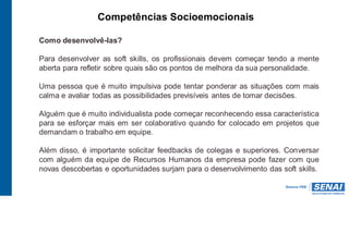 Competências Socioemocionais
Como desenvolvê-las?
Para desenvolver as soft skills, os profissionais devem começar tendo a mente
aberta para refletir sobre quais são os pontos de melhora da sua personalidade.
Uma pessoa que é muito impulsiva pode tentar ponderar as situações com mais
calma e avaliar todas as possibilidades previsíveis antes de tomar decisões.
Alguém que é muito individualista pode começar reconhecendo essa característica
para se esforçar mais em ser colaborativo quando for colocado em projetos que
demandam o trabalho em equipe.
Além disso, é importante solicitar feedbacks de colegas e superiores. Conversar
com alguém da equipe de Recursos Humanos da empresa pode fazer com que
novas descobertas e oportunidades surjam para o desenvolvimento das soft skills.
 