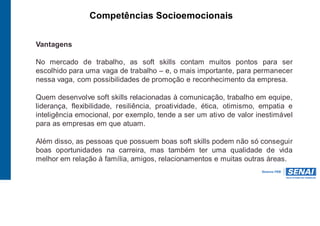 Competências Socioemocionais
Vantagens
No mercado de trabalho, as soft skills contam muitos pontos para ser
escolhido para uma vaga de trabalho – e, o mais importante, para permanecer
nessa vaga, com possibilidades de promoção e reconhecimento da empresa.
Quem desenvolve soft skills relacionadas à comunicação, trabalho em equipe,
liderança, flexibilidade, resiliência, proatividade, ética, otimismo, empatia e
inteligência emocional, por exemplo, tende a ser um ativo de valor inestimável
para as empresas em que atuam.
Além disso, as pessoas que possuem boas soft skills podem não só conseguir
boas oportunidades na carreira, mas também ter uma qualidade de vida
melhor em relação à família, amigos, relacionamentos e muitas outras áreas.
 