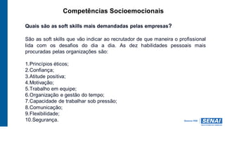 Competências Socioemocionais
Quais são as soft skills mais demandadas pelas empresas?
São as soft skills que vão indicar ao recrutador de que maneira o profissional
lida com os desafios do dia a dia. As dez habilidades pessoais mais
procuradas pelas organizações são:
1.Princípios éticos;
2.Confiança;
3.Atitude positiva;
4.Motivação;
5.Trabalho em equipe;
6.Organização e gestão do tempo;
7.Capacidade de trabalhar sob pressão;
8.Comunicação;
9.Flexibilidade;
10.Segurança.
 
