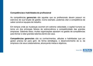 Competências e habilidades do profissional
As competências gerenciais são aquelas que os profissionais devem possuir no
exercício de sua função de gestão. Como exemplo, podemos citar a competência de
saber construir equipes de trabalho.
Em tempos onde as mudanças ocorrem em extrema velocidade, o capital humano se
torna um dos principais fatores de sobrevivência e competitividade das grandes
empresas. Sabendo disso, muitas organizações apostam na gestão de competências
para formar e reter grandes talentos dentro de casa.
Competências gerenciais são os conhecimentos, atitudes e habilidades que um
gestor precisa ter para gerir, de forma estratégica, o desenvolvimento de si, da
empresa e de seus colaboradores, alcançando metas e objetivos.
 