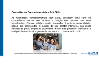 Competências Comportamentais – Soft Skills
As habilidades comportamentais (soft skills) abrangem uma série de
competências sociais que facilitam a relação das pessoas com seus
semelhantes. Embora estejam muito vinculadas à própria personalidade,
podem ser aprimoradas e, apesar de seu caráter intangível, são muito
valorizadas pelas empresas atualmente. Entre eles podemos mencionar a
inteligência emocional, a gestão da mudança ou o pensamento crítico.
As habilidades comportamentais são fundamentais para criar ambientes de trabalho agradáveis e produtivos.
 
