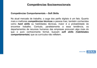 Competências Socioemocionais
Competências Comportamentais – Soft Skills
No atual mercado de trabalho, o auge dos perfis digitais é um fato. Quanto
mais e melhores competências técnicas a pessoa tiver, também conhecidas
como hard skills ou habilidades técnicas, maior é a probabilidade de
encontrar trabalho. Contudo, paralelamente a essa tendência, os
departamentos de recursos humanos das empresas procuram algo mais do
que o puro conhecimento formal, buscam soft skills (habilidades
comportamentais) que os currículos não refletem.
 