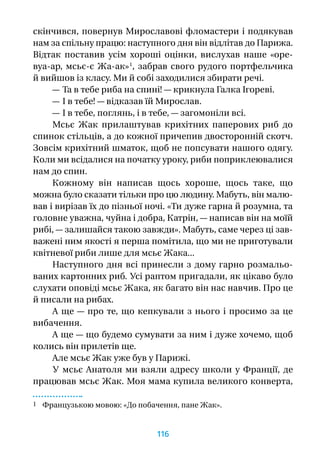 скінчився, повернув Мирославові фломастери і подякував
нам за спільну працю: наступного дня він відлітав до Парижа.
Відтак поставив усім хороші оцінки, вислухав наше «оре-
вуа-ар, мсьє-є Жа-ак» 1
, забрав свого рудого портфельчика
й вийшов із класу. Ми й собі заходилися збирати речі.
— Та в тебе риба на спині! — крикнула Галка Ігореві.
— І в тебе! — відказав їй Мирослав.
— І в тебе, поглянь, і в тебе, — загомоніли всі.
Мсьє Жак прилаштував крихітних паперових риб до
спинок стільців, а до кожної причепив двосторонній скотч.
Зовсім крихітний шматок, щоб не попсувати нашого одягу.
Коли ми всідалися на початку уроку, риби поприклеювалися
нам до спин.
Кожному він написав щось хороше, щось таке, що
можна було сказати тільки про цю людину. Мабуть, він малю-
вав і вирізав їх до пізньої ночі. «Ти дуже гарна й розумна, та
головне уважна, чуйна і добра, Катрін, — написав він на моїй
рибі, — залишайся такою завжди». Мабуть, саме через ці зав­
важені ним якості я перша помітила, що ми не приготували
квітневої риби лише для мсьє Жака...
Наступного дня всі принесли з дому гарно розмальо-
ваних картонних риб. Усі раптом пригадали, як цікаво було
слухати оповіді мсьє Жака, як багато він нас навчив. Про це
й писали на рибах.
А ще — про те, що кепкували з нього і просимо за це
вибачення.
А ще — що будемо сумувати за ним і дуже хочемо, щоб
колись він прилетів ще.
Але мсьє Жак уже був у Парижі.
У мсьє Анатоля ми взяли адресу школи у Франції, де
працював мсьє Жак. Моя мама купила великого конверта,
1 Французькою мовою: «До побачення, пане Жак».
116
 