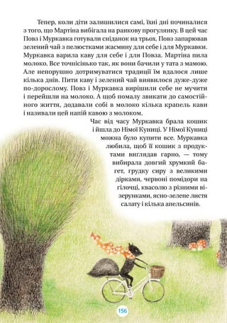 Тепер, коли діти залишилися самі, їхні дні починалися
з того, що Мартіна вибігала на ранкову прогулянку. В цей час
Повз і Муркавка готували сніданок на трьох. Повз запарював
зелений чай з пелюстками жасмину для себе і для Муркавки.
Муркавка варила каву для себе і для Повза. Мартіна пила
молоко. Все точнісінько так, як вони бачили у тата з мамою.
Але непорушно дотримуватися традиції їм вдалося лише
кілька днів. Пити каву і зелений чай виявилося дуже-дуже
по-дорослому. Повз і  Муркавка вирішили себе не мучити
і перейшли на молоко. А щоб помалу звикати до самостій-
ного життя, додавали собі в  молоко кілька крапель кави
і називали цей напій кавою з молоком.
Час від часу Муркавка брала кошик
і йшла до Німої Куниці. У Німої Куниці
можна було купити все. Муркавка
любила, щоб її кошик з  продук-
тами виглядав гарно,  — тому
вибирала довгий хрумкий ба-
гет, грудку сиру з  великими
дірками, червоні помідори на
гілочці, квасолю з різними ві-
зерунками, ясно-зелене листя
салату і кілька апельсинів.
156
 
