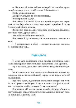 — Біжи, нехай мама тобі носа витре! І не тиняйся вули-
цями! — сказав хтось третій. — А то бабай забере...
Потім усі розійшлися.
А я зрозуміла, що то був не режисер...
Я повернулась у двір.
Близнюки й Язиката Кука все ще обговорювали пере-
ваги золотої сукні перед химерною мрією про кіно. Я гордо
їх оминула й пішла додому.
Вже перед дверима свого під’їзду озирнулась і голосно
свиснула крізь дірку в зубах.
З голуб’ятні здійнялися голуби.
Близнюки і  Кука завмерли та здивовано глянули на
мене.
— Я  зніматимуся в  кіно!  — ковтаючи сльози, заявила
я і зникла в під’їзді...
Підкидьок
У мене була найбільша мрія: знайти підки́дька. Адже
мама категорично відмовлялася подарувати мені братика.
Ну й не треба, думала я, сама його знайду і принесу до-
дому!
Мені здавалося, що немовлята-підкидьки лежать на
кожному кроці, на кожній лаві у парку чи на порозі дитячої
поліклініки.
Що таке буває, я дізналась із жалісної історії, яку мені
колись прочитала бабуся. А ще я подивилася фільм, який
так і називався — «Підкидьок». Отже, це правда!
О, мріяла я, мій малюк, якого я знайду, буде рум’яним та
розумним, він одразу обхопить мене за шию, а я понесу його
не в міліцію, а додому, мамі.
166
 
