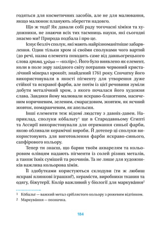 годяться для косметичних засобів, але не для малювання,
якщо малюнок планують зберегти надовго.
Що ж тоді? Як давали собі раду тогочасні хіміки та ху-
дожники, не знаючи всіх тих таємниць науки, які сьогодні
знаємо ми? Природа подбала і про це.
Існує безліч сполук, які мають найрізноманітніше забарв-
лення. Один тільки хром зі своїми сполуками чого вартий
(до речі, назва елемента походить саме від давньогрецького
слова хрома, χρῶμα — «колір»). Його було виявлено як елемент,
коли в поле зору західного світу потрапив червоний криста-
лічний мінерал крокоїт, знайдений 1761 року. Спочатку його
використовували в  якості пігменту для утворення дуже
стійкої та яскравої фарби, але потім із цієї речовини зуміли
добути металічний хром, з  якого почалася його художня
слава. Завдяки йому малювали яскраво-блакитним, насиче-
ним коричневим, зеленим, смарагдовим, жовтим, як яєчний
жовток, помаранчевим, як апельсин.
Інші елементи теж відомі людству з давніх-давен. На-
приклад, сполуки ко́бальту 1
ще в  Стародавньому Єгипті
та Ассирії використовували для отримання синьої фарби,
якою обливали керамічні вироби. Й дотепер ці сполуки ви-
користовують для виготовлення фарби яскраво-синього,
сапфірового кольору.
Тепер ти знаєш, що барви твоїм акварелям та кольо-
ровим олівцям надають пігменти із солей різних металів,
а також їхніх сумішей та розчинів. Та не лише для художни-
ків важлива кольорова хімія.
Її здобутками користуються склодуви (ти  ж любиш
яскраві ялинкові іграшки?), керамісти, виробники тканин та
одягу, біжутерії. Колір важливий у біології для маркува́ння2
1 Ко́бальт — важкий метал сріблястого кольору з рожевим відтінком.
2 Маркува́ння — позначка.
184
 