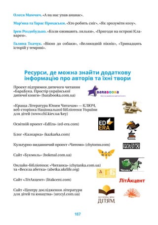 Олеся Мамчич. «А на нас упав ананас».
Мар’яна та Тарас Прохаськи. «Хто робить сніг», «Як зрозуміти козу».
Ірен Роздобудько. «Коли оживають ляльки», «Пригоди на острові Кла-
варен».
Галина Ткачук. «Вікно до собаки», «Великодній пікнік», «Тринадцять
істо­рій у темряві».
Ресурси, де можна знайти додаткову
інформацію про авторів та їхні твори
Проект підтримки дитячого читання
«БараБука. Простір української
дитячої книги» (barabooka.com.ua)
«Краща Література Юним Читачам» — КЛЮЧ,
веб-сторінка Національної бібліотеки України
для дітей (www.chl.kiev.ua/key)
Освітній проект «EdEra» (ed-era.com)
Блог «Казкарка» (kazkarka.com)
Культурно-видавничий проект «Читомо» (chytomo.com)
Сайт «Букмоль» (bokmal.com.ua)
Онлайн-бібліотеки: «Читанка» (chytanka.com.ua)
та «Весела абетка» (abetka.ukrlife.org)
Сайт «ЛітАкцент» (litakcent.com)
Сайт «Центру дослідження літератури
для дітей та юнацтва» (urccyl.com.ua)
187
 