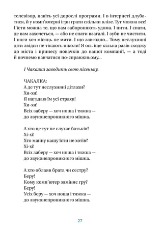 телевізор, навіть усі дорослі програми. І в інтернеті длуба-
тися, й у комп’ютерні ігри грати скільки влізе. Тут можна все!
І їсти можна те, що вам забороняють удома. І пити. І спати,
де вам захочеться, — або не спати взагалі. І зуби не чистити.
І ноги хоч місяць не мити. І що завгодно... Тому неслухняні
діти звідси не тікають ніколи! Я ось іще кілька разів сходжу
до міста і  принесу новачків до вашої компанії,  — а  тоді
й почнемо навчатися по-справжньому...
І Чакалка заводить свою пісеньку.
ЧАКАЛКА:
А де тут неслухняні дітлахи?
Хи-хи!
Я нагадаю їм усі страхи!
Хи-хи!
Всіх заберу — хоч ноша і тяжка —
до звуконепроникного мішка.
А хто це тут не слухає батьків?
Хі-хі!
Хто манну кашу їсти не хотів?
Хі-хі!
Всіх заберу — хоч ноша і тяжка —
до звуконепроникного мішка.
А хто облаяв брата чи сестру?
Беру!
Кому комп’ютер заміняє гру?
Беру!
Усіх беру — хоч ноша і тяжка —
до звуконепроникного мішка.
27
 