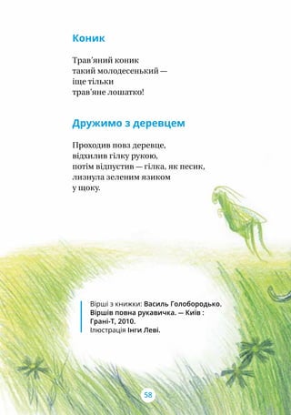 Коник
Трав’яний коник
такий молодесенький —
іще тільки
трав’яне лошатко!
Дружимо з деревцем
Проходив повз деревце,
відхилив гілку рукою,
потім відпустив — гілка, як песик,
лизнула зеленим язиком
у щоку.
Вірші з книжки: Василь Голобо­родько.
Віршів повна рукавичка. — Київ :
Грані-Т, 2010.
Ілюстрація Інги Леві.
58
 