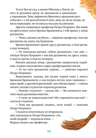 Та тут був не сад, а масив Оболонь у Києві, до
того ж рукавиці зроду не продавали в крамницях
з городиною. Тому двірничка Фросина страшенно роз-
губилась і з тої розгубленості весь день не мела сходів, не
мила коридорів, не поливала мальви під вікнами.
Другим здивувався професор Петро Петрович. Він вивів
на прогулянку свого Бровка Бровковича, і той приніс у зубах
рукавичку.
— Чиясь дитина загубила, — вирішив професор і поклав
рукавичку на лавку під будинком.
Бровко Бровкович приніс другу рукавичку, а тоді третю,
а тоді четверту.
— От неуважна дитина, губить рукавички, і всі ліві, —
зітхнув Петро Петрович і поклав рукавичку на другу лавку,
а тоді на третю, а тоді на четверту.
Раптом дмухнув вітер, і рукавички закружляли зграй-
кою, плавно опускаючись перед професоровим носом.
— Та тут ціле рукавичне дерево...  — добачив нарешті
Петро Петрович.
Вернувшись додому, він налив чорної кави у  миску
Бровкові Бровковичу, а сам погриз кістку, взув черевики —
один сірий, а другий коричневий, зате обидва праві, — і пішов
читати лекцію студентам-першокурсникам.
— Панове студенти! — сказав він. — Ви починаєте вив­
чати науку рукавицезнавство.
— А чому не шапкознавство? Або черевикоплавство? —
спитали студенти.
— Тому що рукавиці літають, наче птиці!  — пояснив
Петро Петрович.
Студенти нічогісінько не второпали,
зате заповажали Петра Петровича. «Ач,
який мудрий! — подумали вони. —
Відразу видно, що професор».
108
 
