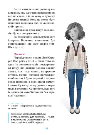 Варто мати не лише родинну ви-
шиванку, яку одягаєш переважно на
великі свята, а й ще одну — сучасну.
Це дуже модно! Тому це може бути
машинна вишивка або  ж «вишива-
ний» принт 1
.
Вишиванка дуже пасує до джин-
сів. Це так по-сучасному!
За свідченням давньогрецького
історика Геродота, вишивкою був
прикрашений ще одяг скіфів (VII–
III ст. до н. е.).
Джинси
Перші джинси пошив Леві Стра-
усс 1853 року у США — після того, як
один із золотошукачів поскаржив-
ся йому, що знайти золото значно
легше, ніж пару міцних та зручних
штанів. Перші джинси нагадували
комбінезон і  були скроєні з  корич-
невої тканини, з  якої шили намети
і тенти. Сучасну назву джинси отри-
мали в середині ХХ століття, а до того
їх називали «комбінезоном без верх-
ньої частини».
1 Принт — зображення, надруковане на
тка­нині.
Із книжки: Оксана Караванська.
Стильна книжка для панянки. — Львів :
Видавництво Старого Лева, 2015.
Ілюстрації Анастасії Стефурак.
133
 
