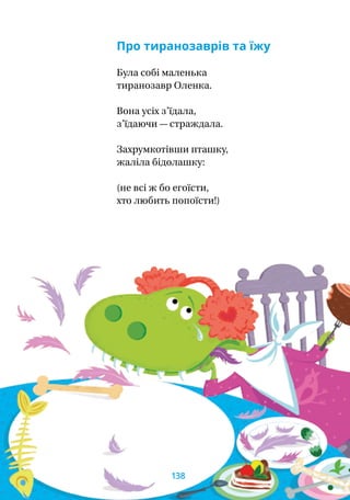 Про тиранозаврів та їжу
Була собі маленька
тиранозавр Оленка.
Вона усіх з’їдала,
з’їдаючи — страждала.
Захрумкотівши пташку,
жаліла бідолашку:
(не всі ж бо егоїсти,
хто любить попоїсти!)
138
 