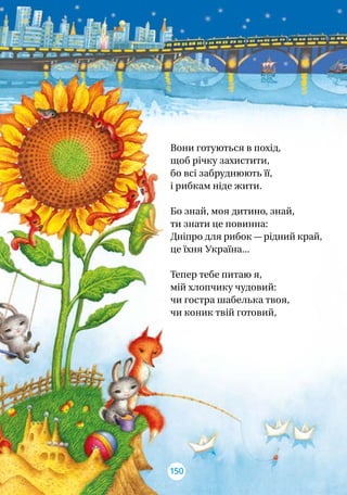 Вони готуються в похід,
щоб річку захистити,
бо всі забруднюють її,
і рибкам ніде жити.
Бо знай, моя дитино, знай,
ти знати це повинна:
Дніпро для рибок — рідний край,
це їхня Україна...
Тепер тебе питаю я,
мій хлопчику чудовий:
чи гостра шабелька твоя,
чи коник твій готовий,
150
 