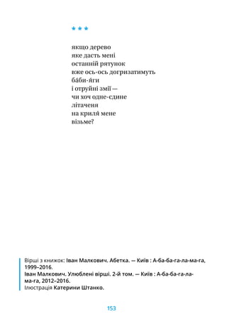 * * *
якщо дерево
яке дасть мені
останній рятунок
вже ось-ось догризатимуть
ба́би-я́ги
і отруйні змії —
чи хоч одне-єдине
літаченя
на криля́ мене
візьме?
Вірші з книжок: Іван Малкович. Абетка. — Київ : А-ба-ба-га-ла-ма-га,
1999–2016.
Іван Малкович. Улюблені вірші. 2-й том. — Київ : А-ба-ба-га-ла-
ма-га, 2012–2016.
Ілюстрація Катерини Штанко.
153
 
