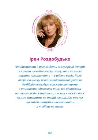 Ірен Роздобудько
Фантазувати й розповідати вголос різні історії
я почала ще в дитячому садку, коли не вміла
писати. А записувати — у шість років. Коли
вперше в цьому ж віці випадково потрапила
до бібліотеки, була вражена полицями
з книжками, здивована тим, що ці книжки
написали люди, і вирішила, що моя книжка теж
колись стоятиме на такій полиці. Але про те,
що книги пишуть «письменники»,
я тоді ще не знала.
162
 