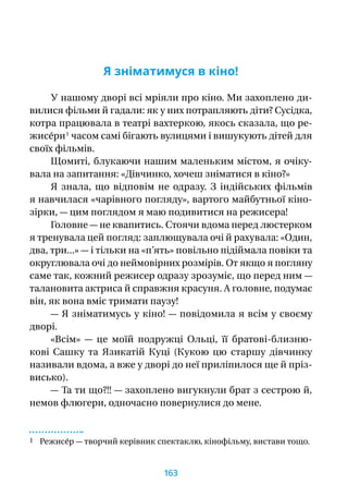 Я зніматимуся в кіно!
У нашому дворі всі мріяли про кіно. Ми захоплено ди-
вилися фільми й гадали: як у них потрапляють діти? Сусідка,
котра працювала в театрі вахтеркою, якось сказала, що ре-
жисе́ри 1
часом самі бігають вулицями і вишукують дітей для
своїх фільмів.
Щомиті, блукаючи нашим маленьким містом, я очіку-
вала на запитання: «Дівчинко, хочеш зніматися в кіно?»
Я  знала, що відповім не одразу. З  індійських фільмів
я навчилася «чарівного погляду», вартого майбутньої кіно-
зірки, — цим поглядом я маю подивитися на режисера!
Головне — не квапитись. Стоячи вдома перед люстерком
я тренувала цей погляд: заплющувала очі й рахувала: «Один,
два, три...» — і тільки на «п’ять» повільно підіймала повіки та
округлювала очі до неймовірних розмірів. От якщо я погляну
саме так, кожний режисер одразу зрозуміє, що перед ним —
талановита актриса й справжня красуня. А головне, подумає
він, як вона вміє тримати паузу!
— Я зніматимусь у кіно! — повідомила я всім у своєму
дворі.
«Всім»  — це моїй подружці Ольці, її братові-близню-
кові Сашку та Язикатій Куці (Кукою цю старшу дівчинку
називали вдома, а вже у дворі до неї приліпилося ще й пріз-
висько).
— Та ти що?!! — захоплено вигукнули брат з сестрою й,
немов флюгери, одночасно повернулися до мене.
1 Режисе́р — творчий керівник спектаклю, кінофільму, вистави тощо.
163
 