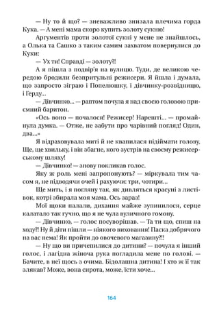 — Ну то й  що?  — зневажливо знизала плечима горда
Кука. — А мені мама скоро купить золоту сукню!
Аргументів проти золотої сукні у мене не знайшлось,
а Олька та Сашко з таким самим захватом повернулися до
Куки:
— Ух ти! Справді — золоту?!
А я пішла з подвір’я на вулицю. Туди, де великою че-
редою бродили безпритульні режисери. Я йшла і думала,
що запросто зіграю і  Попелюшку, і  дівчинку-розвідницю,
і Герду...
— Дівчинко... — раптом почула я над своєю головою при-
ємний баритон.
«Ось воно — почалося! Режисер! Нарешті... — промай-
нула думка. — Отже, не забути про чарівний погляд! Один,
два...»
Я відраховувала миті й не квапилася підіймати голову.
Ще, ще хвильку, і він збагне, кого зустрів на своєму режисер-
ському шляху!
— Дівчинко! — знову покликав голос.
Яку  ж роль мені запропонують?  — міркувала тим ча-
сом я, не підводячи очей і рахуючи: три, чотири...
Ще мить, і я погляну так, як дивляться красуні з листі-
вок, котрі збирала моя мама. Ось зараз!
Мої щоки палали, дихання майже зупинилося, серце
калатало так гучно, що я не чула вуличного гомону.
— Дівчинко, — голос посуворішав. — Та ти що, спиш на
ходу?! Ну й діти пішли — ніякого виховання! Паска добрячого
на вас нема! Як пройти до овочевого магазину?!!
— Ну що ви причепилися до дитини? — почула я інший
голос, і  лагідна жіноча рука погладила мене по голові.  —
Бачите, в неї щось з очима. Бідолашна дитина! І хто ж її так
злякав? Може, вона сирота, може, їсти хоче...
164
 