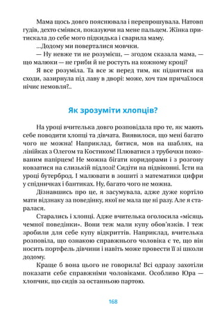Мама щось довго пояснювала і перепрошувала. Натовп
гудів, дехто сміявся, показуючи на мене пальцем. Жінка при-
тискала до себе мого підкидька і сварила маму.
...Додому ми поверталися мовчки.
— Ну невже ти не розумієш, — згодом сказала мама, —
що малюки — не гриби й не ростуть на кожному кроці?
Я  все розуміла. Та все  ж перед тим, як піднятися на
сходи, зазирнула під лаву в дворі: може, хоч там причаїлося
нічиє немовля?..
Як зрозуміти хлопців?
На уроці вчителька довго розповідала про те, як мають
себе поводити хлопці та дівчата. Виявилося, що мені багато
чого не можна! Наприклад, битися, мов на шаблях, на
лінійках з Олегом та Костиком! Плюватися з трубочки пожо-
ваним папірцем! Не можна бігати коридорами і з розгону
ковзатися на слизькій підлозі! Сидіти на підвіконні. Їсти на
уроці бутерброд. І малювати в зошиті з математики цифри
у спідничках і бантиках. Ну, багато чого не можна.
Дізнавшись про це, я  засумувала, адже дуже кортіло
мати відзнаку за поведінку, якої не мала ще ні разу. Але я ста-
ралася.
Старались і хлопці. Адже вчителька оголосила «місяць
чемної поведінки». Вони теж мали купу обов’язків. І  теж
зробили для себе купу відкриттів. Наприклад, вчителька
розповіла, що ознакою справжнього чоловіка є те, що він
носить портфель дівчини і навіть може провести її зі школи
додому.
Краще  б вона цього не говорила! Всі одразу захотіли
показати себе справжніми чоловіками. Особливо Юра  —
хлопчик, що сидів за останньою партою.
168
 