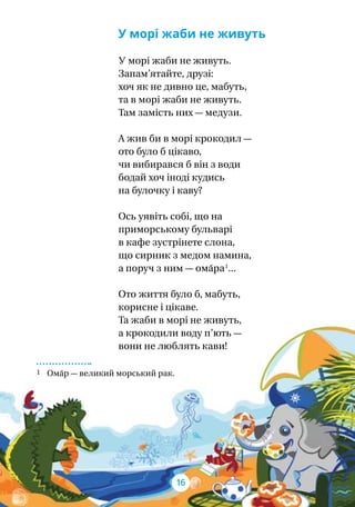 У морі жаби не живуть
У морі жаби не живуть.
Запам’ятайте, друзі:
хоч як не дивно це, мабуть,
та в морі жаби не живуть.
Там замість них — медузи.
А жив би в морі крокодил —
ото було б цікаво,
чи вибирався б він з води
бодай хоч іноді кудись
на булочку і каву?
Ось уявіть собі, що на
приморському бульварі
в кафе зустрінете слона,
що сирник з медом намина,
а поруч з ним — ома́ра 1
...
Ото життя було б, мабуть,
корисне і цікаве.
Та жаби в морі не живуть,
а крокодили воду п’ють —
вони не люблять кави!
1 Ома́р — великий морський рак.
16
 