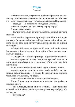 Угода
(уривок)
— Отаке-то життя, — сумовито докінчив Аристарх, втупив-
шись у сонячну пляму, що повільно піднімалася по стіні льо-
ху. — А от у вас, людей, кажуть, їжа зовсім інакша. Це правда?
— Правда, — не вагаючись погодився Степан.
— От ти, наприклад, що з’їв би у першу чергу?
Степан замислився.
— Багато чого... Для початку я, мабуть, випив би кухоль
молока.
— Молока? — перепитав Аристарх і жадібним поглядом
впився в Степанове обличчя. — Я чув, що це неймовірна сма-
кота, але ні разу ще не куштував. А яке воно хоч на вигляд,
те молоко?
— Звичайнісіньке, — відказав Степан. — Біле і смачне.
Можна пити його відразу ж після доїння. Таке молоко нази-
вається парним.
— Зрозуміло, — сказав Аристарх і збуджено облизався.
— А ще є пряжене молоко, — продовжував Степан. — Це
коли воно вистоїться в печі і на ньому з’явиться така бура
шкуринка.
Язик Аристарха пропелером заходив навколо писка.
— А ще є просто холодне молоко, — вів далі Степан, ми-
моволі захоплюючись. — З льоху. То найсмачніше молоко.
Особливо в таку спеку, як зараз.
— Ня-ав! — вихопилося з Аристархової пащеки.
Проте Степан так захопився спогадами, що навіть не
помітив цього.
— Ні, я, мабуть, почав би не з молока, — заперечив він
сам собі. — Я, мабуть, спочатку приготував би бутерброд. Або
цілих два.
— Бутерброд?
171
 