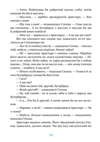 — Атож. Відбатував  би добрячий кусень хліба, потім
намазав би його маслом...
— Маслом...  — мрійно промуркотів Аристарх.  — Яке
смачне слово!
— Що там слово! — відмахнувся Степан. — Саме масло
ще смачніше... А  на бутерброд з  маслом я  поклав  би ще
й добрячий шмат ковбаси!
— Мня-уу! — вирвалося з Аристарха. — А це ще що таке?
Він так схилився над лядою, що, здавалося, от‑от зва-
литься до Степанових ніг.
— Так ти ж ковбасу вже їв, — зауважив Степан. — Батько
тобі, мабуть, з півкільця відрізав. Невже забув?
— Ні! — вигукнув Аристарх і глитнув слинку. Обрубок
його хвоста застукотів по землі кулеметною чергою. — Ні-
чого я не забув. Якби забув, то зараз розмовляв би з тобою
інакше... Отже, поклав ти на масло ков... — він знову глитнув
слинку, — ковбасу. А що далі?
— Нічого особливого, — відказав Степан. — Узявся б за
того бутерброда і почав би його їсти.
— І все?
— А що ще?
— Маю на увазі той, другий, бутерброд.
— Який другий? — здивувався Степан.
— Ну, той самий... ти ж казав, ніби в тебе є одразу два
бутерброди...
— А-а... З’їв би й другий. А потім запив би це все моло-
ком.
— Парним, з печі? — жваво поцікавився Аристарх. — Чи
з льоху?
— Мабуть, більше смакуватиме з льоху, — подумавши,
відказав Степан.
Аристарх надовго замовк. Його збуджений погляд блу-
кав, здавалося, далеко звідси. Час від часу чаклунський кіт
172
 