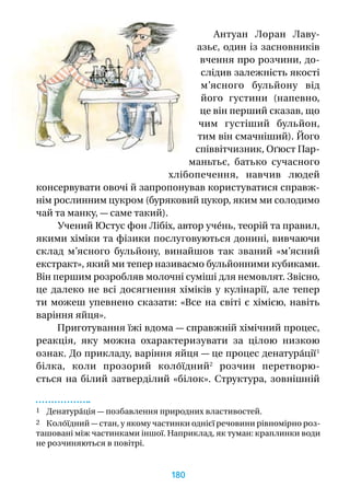 Антуан Лоран Лаву­
азьє, один із засновників
вчен­ня про розчини, до-
слідив залежність якості
м’ясного бульйону від
його густини (напевно,
це він перший сказав, що
чим густіший бульйон,
тим він смачніший). Його
співвітчизник, Оґюст Пар-
маньтьє, батько сучасного
хлібопечення, навчив людей
консервувати овочі й запропонував користуватися справж-
нім рослинним цукром (буряковий цукор, яким ми солодимо
чай та манку, — саме такий).
Учений Юстус фон Лібіх, автор учéнь, теорій та правил,
якими хіміки та фізики послуговуються донині, вивчаючи
склад м’ясного бульйону, винайшов так званий «м’ясний
екстракт», який ми тепер називаємо бульйонними кубиками.
Він першим розробляв молочні суміші для немовлят. Звісно,
це далеко не всі досягнення хіміків у  кулінарії, але тепер
ти можеш упевнено сказати: «Все на світі є хімією, навіть
варіння яйця».
Приготування їжі вдома — справжній хімічний процес,
реакція, яку можна охарактеризувати за цілою низкою
ознак. До прикладу, варіння яйця — це процес денатура́ції 1
білка, коли прозорий коло́їдний2
розчин перетворю-
ється на білий затверділий «білок». Структура, зовнішній
1 Денатура́ція — позбавлення природних властивостей.
2 Коло́їдний — стан, у якому частинки однієї речовини рівномірно роз-
ташовані між частинками іншої. Наприклад, як туман: краплинки води
не розчиняються в повітрі.
180
 