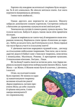 Гортати під ковдрою велетенські сторінки було незруч­
но. Та й очі злипалися. Як ніколи хотілося спати. Але жага
перемоги підтримувала дівчинку.
І вона таки знайшла!..
Однак другого дня перемогти не вдалося. Микиту
забрали допомагати копати картоплю. Сестрички поїхали
з батьками до крамниць купували всякі шкільні речі.
Тимчасом від сусідів із самого ранку лунала музика. Там
гуляли весілля. Бабуся й дідусь також мали піти привітати
молодих.
Дарця ж вирішила не гаяти часу й виправити свою вчо-
рашню помилку. Вирішила стати трохи «ближчою до наро-
ду». Тобто до всього того, що її оточувало в селі. Вона справді
так мало брала участі в сільському житті!
У дівчинки миттєво народився чудовий план... догляду
за сільськими свійськими тваринами. Тим паче, що в госпо-
дарстві дідуся й бабусі саме з’явилася тваринка, невеличка
і  нешкідлива. Маленька. Рожева. З  прозорими вушками.
З тоненькими ніжками. Лагідна... Паця.
Їй (чи йому?) навіть імені не встигли дати, тож Дарця ви-
рішила назвати поросятко нейтральним іменем Жека. Адже
Жека — це Женя. А Женею може бути й хлопчик, і дівчинка,
і взагалі.
Отже, на сьогодні плани
були скромні. Не можна ж одра-
зу навантажувати тваринку
великою кількіс­тю уваги!
Дарця вирішила лагідно при-
вчити Жеку до себе: ску­пати
й трішки вигуляти. А вже
завтра виховувати її
по-справжньому.
 