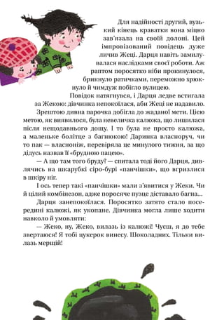 Для надійності другий, вузь-
кий кінець краватки вона міцно
зав’язала на своїй долоні. Цей
імпровізований повідець дуже
личив Жеці. Дарця навіть замилу-
валася наслідками своєї роботи. Аж
раптом поросятко ніби прокинулося,
брикнуло ратичками, переможно хрюк-
нуло й чимдуж побігло вулицею.
Повідок натягнувся, і Дарця ледве встигала
за Жекою: дівчинка непокоїлася, аби Жеці не надавило.
Зрештою дивна парочка добігла до жаданої мети. Цією
метою, як виявилося, була невеличка калюжа, що лишилася
після нещодавнього дощу. І  то була не просто калюжа,
а  маленьке болітце з  багнюкою! Даринка власноруч, чи
то пак — власноніж, перевіряла це минулого тижня, за що
дідусь назвав її «брудною пацею».
— А що там того бруду? — спитала тоді його Дарця, див-
лячись на шкарубкі сіро-бурі «панчішки», що вгризлися
в шкіру ніг.
І ось тепер такі «панчішки» мали з’явитися у Жеки. Чи
й цілий комбінезон, адже поросяче пузце діставало багна...
Дарця занепокоїлася. Поросятко затято стало посе-
редині калюжі, як укопане. Дівчинка могла лише ходити
навколо й умовляти:
— Жеко, ну, Жеко, вилазь із калюжі! Чуєш, я  до тебе
звертаюся! Я тобі цукерок винесу. Шоколадних. Тільки ви-
лазь мерщій!
 
