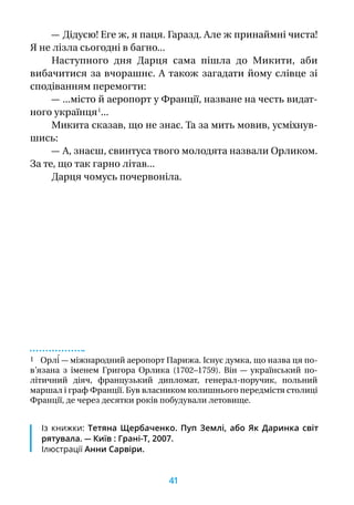 — Дідусю! Еге ж, я паця. Гаразд. Але ж принаймні чиста!
Я не лізла сьогодні в багно...
Наступного дня Дарця сама пішла до Микити, аби
вибачитися за вчорашнє. А також загадати йому слівце зі
сподіванням перемогти:
— ...місто й аеропорт у Франції, назване на честь видат-
ного українця 1
...
Микита сказав, що не знає. Та за мить мовив, усміхнув­
шись:
— А, знаєш, свинтуса твого молодята назвали Орликом.
За те, що так гарно літав...
Дарця чомусь почервоніла.
1 Орлі́ — міжнародний аеропорт Парижа. Існує думка, що назва ця по­
в’язана з  іменем Григора Орлика (1702–1759). Він  — український по-
літичний діяч, французький дипломат, генерал-поручик, польний
маршал і граф Франції. Був власником колишнього передмістя столиці
Франції, де через десятки років побудували летовище.
Із книжки: Тетяна Щербаченко. Пуп Землі, або Як Даринка світ
рятувала. — Київ : Грані-Т, 2007.
Ілюстрації Анни Сарвіри.
41
 