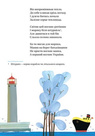 Він випромінював тепло,
До себе кликав крізь негоду.
І дужче битись почало
Залізне серце теплохода.
Світив цей вогник-рятівник
І моряку біля штурва́ла 1
,
Але дивитися в той бік
Сльоза солона заважала.
Бо то мигав для моряка,
Манив на берег батьківщини
Не просто вогник маяка,
А перший вогник України.
1 Штурва́л — кермо корабля чи літального апарата.
 