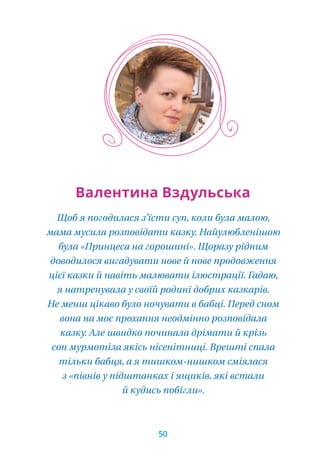 Щоб я погодилася з’їсти суп, коли була малою,
мама мусила розповідати казку. Найулюбленішою
була «Принцеса на горошині». Щоразу рідним
доводилося вигадувати нове й нове продовження
цієї казки й навіть малювати ілюстрації. Гадаю,
я натренувала у своїй родині добрих казкарів.
Не менш цікаво було ночувати в бабці. Перед сном
вона на моє прохання неодмінно розповідала
казку. Але швидко починала дрімати й крізь
сон мурмотіла якісь нісенітниці. Врешті спала
тільки бабця, а я тишком-нишком сміялася
з «півнів у підштанках і ящиків, які встали
й кудись побігли».
Валентина Вздульська
50
 