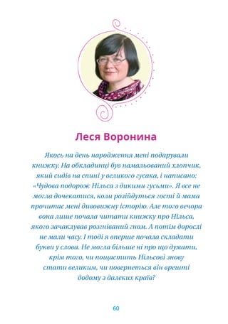 Леся Воронина
Якось на день народження мені подарували
книжку. На обкладинці був намальований хлопчик,
який сидів на спині у великого гусака, і написано:
«Чудова подорож Нільса з дикими гусьми». Я все не
могла дочекатися, коли розійдуться гості й мама
прочитає мені дивовижну історію. Але того вечора
вона лише почала читати книжку про Нільса,
якого зачаклував розгніваний гном. А потім дорослі
не мали часу. І тоді я вперше почала складати
букви у слова. Не могла більше ні про що думати,
крім того, чи пощастить Нільсові знову
стати великим, чи повернеться він врешті
додому з далеких країв?
60
 