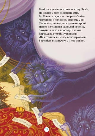Та міста, що зветься по-княжому Львів,
На жодне у світі міняти не смів,
Бо Левові предки — тепер кам’яні —
Частенько з’являлись старому у сні
(Бо знали, що нудився дуже на троні,
Навіть не тішився царській короні),
Заходили тихо в просторі палати,
І прадід на вухо йому шепотів:
«Як втомишся, Ле́вку, володарювати,
Вертайся, правнучку, у місто леві́в».
77
 