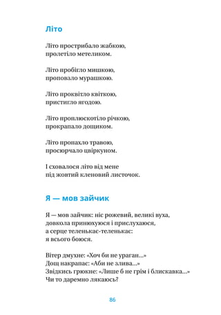 Літо
Літо прострибало жабкою,
пролетіло метеликом.
Літо пробігло мишкою,
проповзло мурашкою.
Літо проквітло квіткою,
пристигло ягодою.
Літо проплюскотіло річкою,
прокрапало дощиком.
Літо пропахло травою,
просюрчало цвіркуном.
І сховалося літо від мене
під жовтий кленовий листочок.
Я — мов зайчик
Я — мов зайчик: ніс рожевий, великі вуха,
довкола принюхуюся і прислухаюся,
а серце теленькає-теленькає:
я всього боюся.
Вітер дмухне: «Хоч би не ураган...»
Дощ накрапає: «Аби не злива...»
Звідкись грюкне: «Лише б не грім і блискавка...»
Чи то даремно лякаюсь?
86
 