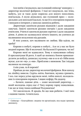 Але потім з’ясувалося, що головний спо́нсор 1
конкурсу —
директор молочної фабрики. І тоді всі подумали, що тема,
мабуть, усе  ж таки дуже корисна для юного покоління,
повчальна. А  коли дізналися, що головний приз  — холо-
дильник для шкільної їдальні, та ще й із сенсорним екраном
і виходом в інтернет, у школах закипіла робота.
Директори закотили рукави піджаків і дали завдання
завучам. Завучі закотили рукави светрів і  дали завдання
вчителям. Учителі закотили рукави сорочок і дали завдання
дітям. А дітям не залишалося нічого іншого, як узятися до
малювання незалежно від рукавів.
Я  теж узявся, хоч малювати не любив. Що вдієш, як
треба?
Корови в побуті, корови в побуті... Але ж у нас не було
жодної корови. Ще й молочної. На балконі її тримати, чи як?
Корови мені не вдавалися. Тому я  намалював собаку
й прилаштував їй роги. А щоб це якимось боком пришпан-
делити до побуту, дописав у куточку «ми-и-и-и-и!» Ніби вона
мукає, але не «му», а «ми». Проблеми з вимовою. Так і віддав
малюнок на конкурс.
А він узяв, та й переміг!
Приїхав до нас директор молочної фабрики. Всю школу
на лінійку вивели. Скрізь квіти, бантики, музика гримить.
І ось так перед усіма вручили мені, тобто школі, холодиль-
ник із сенсорним екраном. І ящик кефіру. На додачу.
— Бачите, панове діти, — каже молочний директор, —
який молодець серед вас є! Таку корову гарну намалював.
І як же ж тему тонко впіймав! Розумничок!
Усі заплескали. Я зрадів, бо що мав робити. І мої тато
з мамою також. І вчителька.
1 Спо́нсор — благодійник: людина чи організація, яка надає грошову
допомогу.
90
 