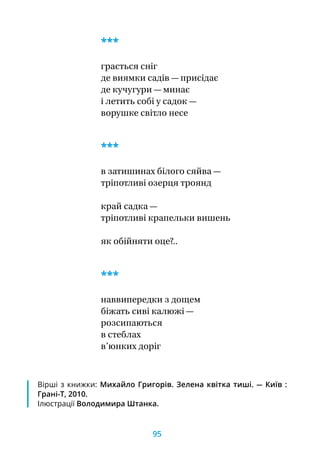 Вірші з книжки: Михайло Григорів. Зелена квітка тиші. — Київ :
Грані-Т, 2010.
Ілюстрації Володимира Штанка.
***
грається сніг
де виямки садів — присідає
де кучугури — минає
і летить собі у садок —
ворушке світло несе
***
в затишинах білого сяйва —
тріпотливі озерця троянд
край садка —
тріпотливі крапельки вишень
як обійняти оце?..
***
наввипередки з дощем
біжать сиві калюжі —
розсипаються
в стеблах
в’юнких доріг
95
 