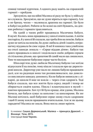 спинці татової курточки. А одного разу навіть на справжній
гарматі — крейдою.
Зрозуміло, що на війні Маляка ні разу не була і у війську
не служила. Зрозуміло, що не дуже віриться про гармату. Але
я не брешу, чесно — малювала дракона на гарматі. Це було
в бабусі на роботі. Роботи ж бо всякі на світі бувають, на дея-
ких роботах і гармати трапляються.
На одній з  таких робіт працювала Малячина бабуся.
В музеї. Колись вона працювала у школі вчителькою. А потім
постаріла, й у школі їй сказали, що треба йти на пенсію. Бабуся
дуже не хотіла на пенсію, бо дуже любила дітей і навіть потро-
шечку віддавала їм своє серце. В неї й книжка така улюблена
на столі завжди лежала — «Серце віддаю дітям». Бабуся так
довго працювала в школі і поділилася своїм добрим серцем
зі стількома дітьми, що зрештою їй самій мало що лишилося.
Тим-то виснажене бабусине серце часто боліло.
Школярі теж дуже любили Малячину бабусю і не хотіли
відпускати її на пенсію, тому пішли і сказали про це директо-
рові школи. Директор уже мало не лишив бабусю працювати
далі, але на радощах вона так розхвилювалася, що довело-
ся викликати швидку допомогу. Коли бабусю виписали з лі-
карні, до школи її вже не взяли — через стан здоров’я. Тоді
бабуся сказала, що все життя була серед людей і тепер не
збирається сидіти вдома. Пішла і влаштувалася в музей —
квитки продавати. Хоч тут їй було краще, ніж удома, Маляка
бачила, що бабуся сумує за школою і за школярами. Як же
Маляці хотілося, щоб бабусине серце знову стало здоровим
і щоб її знову взяли працювати вчителькою. Але ж як цьому
зарадити? Маляка не знала. Вона могла лише мріяти.
Із книжки: Сашко Дерманський. Маляка — принцеса Драконії. —
Вінниця : Теза, 2015.
Ілюстрація Інни Черняк.
99
 
