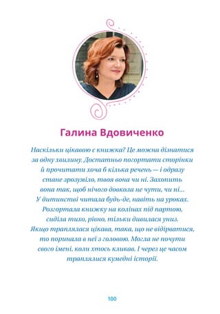 Галина Вдовиченко
Наскільки цікавою є книжка? Це можна дізнатися
за одну хвилину. Достатньо погортати сторінки
й прочитати хоча б кілька речень — і одразу
стане зрозуміло, твоя вона чи ні. Захопить
вона так, щоб нічого довкола не чути, чи ні...
У дитинстві читала будь-де, навіть на уроках.
Розгортала книжку на колінах під партою,
сиділа тихо, рівно, тільки дивилася униз.
Якщо траплялася цікава, така, що не відірватися,
то поринала в неї з головою. Могла не почути
свого імені, коли хтось кликав. І через це часом
траплялися кумедні історії.
100
 