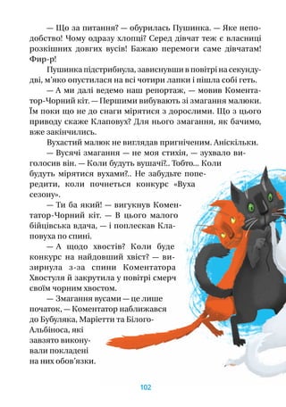 — Що за питання? — обурилась Пушинка. — Яке непо-
добство! Чому одразу хлопці? Серед дівчат теж є власниці
розкішних довгих вусів! Бажаю перемоги саме дівчатам!
Фир-р!
Пушинка підстрибнула, зависнувши в повітрі на секунду-
дві, м’яко опустилася на всі чотири лапки і пішла собі геть.
— А ми далі ведемо наш репортаж,  — мовив Комента-
тор-Чорний кіт. — Першими вибувають зі змагання малюки.
Їм поки що не до снаги мірятися з дорослими. Що з цього
приводу скаже Клаповух? Для нього змагання, як бачимо,
вже закінчились.
Вухастий малюк не виглядав пригніченим. Аніскільки.
— Вусячі змагання — не моя стихія, — зухвало ви-
голосив він. — Коли будуть вушачі?.. Тобто... Коли
будуть мірятися вухами?.. Не забудьте попе-
редити, коли почнеться конкурс «Вуха
сезону».
— Ти ба який! — вигукнув Комен-
татор-Чорний кіт.  — В  цього малого
бійцівська вдача, — і поплескав Кла-
повуха по спині.
— А  щодо хвостів? Коли буде
конкурс на найдовший хвіст?  — ви-
зирнула з-за спини Коментатора
Хвостуля й закрутила у повітрі смерч
своїм чорним хвостом.
— Змагання вусами — це лише
початок, — Коментатор наближався
до Бубуляка, Маріетти та Білого-
Альбіноса, які
завзято викону-
вали покладені
на них обов’язки.
102
 