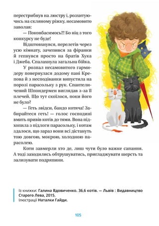 перестрибнув на люстру і, розхитую-
чись на скляному ріжку, несамовито
заволав:
— Поковбасимось!!! Бо ніц з того
конкурсу не буде!
Відштовхнувся, перелетів через
усю кімнату, зачепився за фіранки
й  гепнувся просто на братів Хука
і Джеба. Спалахнула загальна бійка.
У розпал несамовитого гарми-
деру повернулася додому пані Кре-
пова й з несподіванки випустила на
порозі парасольку з рук. Спантели-
чений Шпондермен виглядав з-за її
плечей. Що тут скоїлося, поки його
не було?
— Геть звідси, бандо котяча! За-
бирайтеся геть!  — голос господині
вмить привів котів до тями. Вона під-
хопила з підлоги парасольку, і котам
здалося, що зараз вони всі дістануть
тою довгою, мокрою, холодною па-
расолею.
Коти завмерли хто де, лиш чути було важке сапання.
А тоді заходились обтрушуватись, пригладжувати шерсть та
зализувати подряпини.
Із книжки: Галина Вдовиченко. 36,6 котів. — Львів : Видавництво
Старого Лева, 2015.
Ілюстрації Наталки Гайди.
105
 