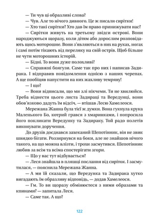 — Ти чув ці образливі слова?
— Чув. Але то нічого дивного. Це ж писали сирітки!
— Хто такі сирітки? Хто дав їм право принижувати нас?
— Сирітки живуть на третьому звідси острові. Вони
народжуються щоразу, коли дітям або дорослим розповіда-
ють щось моторошне. Вони з’являються в них на руках, ногах
і самі потім тікають від переляку на свій острів. Щоб більше
не чути моторошних історій.
— Бідні. То вони дуже полохливі?
— Справжні боягузи. Саме так про них і написав Зади­
рака. І  відправив повідомлення однією з  наших черепах.
А ще пообіцяв напустити на них жахливу темряву!
— І що?
— Вони відписали, що ми злі нікчеми. Ти не хвилюйся.
Треба віднести цього листа Задираці та Вередунці, вони
обов’язково дадуть їм відсіч, — втішав Лесю Хамелеося.
Мережана Жанна була тієї ж думки. Вона гукнула крука
Маленького Бо, котрий грався з хмаринками, і попросила
його покликати Вередунку та Задираку. Той радо полетів
виконувати доручення.
До друзів доєднався захеканий Шепотінник, він не звик
швидко бігати. Роззирнувся на боки, але не знайшов нічого
такого, на що можна влізти, і трохи засмутився. Шепотінник
любив за всім та всіма спостерігати згори.
— Що у вас тут відбувається?
— Леся знайшла в пляшці послання від сиріток. І засму-
тилася, — пояснила Мережана Жанна.
— А  ми їй сказали, що Вередунка та Задирака хутко
вигадають їм образливу відповідь, — додав Хамелеося.
— Гм. То ви щоразу обмінюєтеся з  ними образами та
кпинами? — запитала Леся.
— Саме так. А що?
122
 