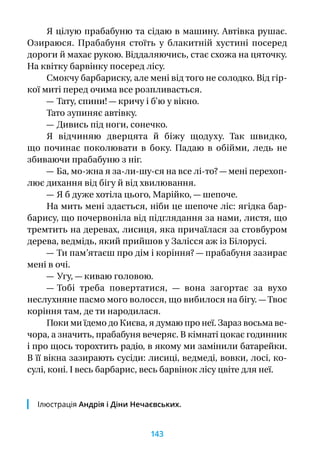 Я цілую прабабуню та сідаю в машину. Автівка рушає.
Озираюся. Прабабуня стоїть у  блакитній хустині посеред
дороги й махає рукою. Віддаляючись, стає схожа на цяточку.
На квітку барвінку посеред лісу.
Смокчу барбариску, але мені від того не солодко. Від гір-
кої миті перед очима все розпливається.
— Тату, спини! — кричу і б’ю у вікно.
Тато зупиняє автівку.
— Дивись під ноги, сонечко.
Я  відчиняю дверцята й  біжу щодуху. Так швидко,
що починає поколювати в  боку. Падаю в  обійми, ледь не
збиваючи прабабуню з ніг.
— Ба, мо-жна я за‑ли-шу-ся на все лі‑то? — мені перехоп­
лює дихання від бігу й від хвилювання.
— Я б дуже хотіла цього, Марійко, — шепоче.
На мить мені здається, ніби це шепоче ліс: ягідка бар-
барису, що почервоніла від підглядання за нами, листя, що
тремтить на деревах, лисиця, яка причаїлася за стовбуром
дерева, ведмідь, який прийшов у Залісся аж із Білорусі.
— Ти пам’ятаєш про дім і коріння? — прабабуня зазирає
мені в очі.
— Угу, — киваю головою.
— Тобі треба повертатися,  — вона загортає за вухо
неслухняне пасмо мого волосся, що вибилося на бігу. — Твоє
коріння там, де ти народилася.
Поки ми їдемо до Києва, я думаю про неї. Зараз восьма ве-
чора, а значить, прабабуня вечеряє. В кімнаті цокає годинник
і про щось торохтить радіо, в якому ми замінили батарейки.
В її вікна зазирають сусіди: лисиці, ведмеді, вовки, лосі, ко-
сулі, коні. І весь барбарис, весь барвінок лісу цвіте для неї.
Ілюстрація Андрія і Діни Нечаєвських.
143
 