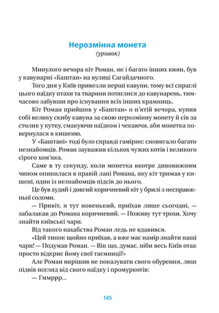 Нерозмінна монета
(уривок)
Минулого вечора кіт Роман, як і багато інших киян, був
у кавунарні «Баштан» на вулиці Сагайдачного.
Того дня у Київ привезли перші кавуни, тому всі спраглі
цього наїдку птахи та тварини потяглися до кавунарень, тим-
часово забувши про існування всіх інших крамниць.
Кіт Роман прийшов у «Баштан» о п’ятій вечора, купив
собі велику скибу кавуна за свою нерозмінну монету й сів за
столик у кутку, смакуючи наїдком і чекаючи, аби монетка по-
вернулася в кишеню.
У «Баштані» тоді було справді гамірно: сновигало багато
незнайомців. Роман зауважив кількох чужих котів і великого
сірого хом’яка.
Саме в  ту секунду, коли монетка вкотре дивовижним
чином опинилася в правій лапі Романа, яку кіт тримав у ки-
шені, один із незнайомців підсів до нього.
Це був худий і довгий коричневий кіт у брилі з несправ­ж­
ньої соломи.
— Привіт, я  тут новенький, приїхав лише сьогодні,  —
забалакав до Романа коричневий. — Поживу тут трохи. Хочу
знайти київські чари.
Від такого нахабства Роман ледь не вдавився.
«Цей типок щойно приїхав, а вже має намір знайти наші
чари! — Подумав Роман. — Він що, думає, ніби весь Київ отак
просто відкриє йому свої таємниці?»
Але Роман вирішив не показувати свого обурення, лиш
підвів погляд від свого наїдку і промуркотів:
— Гммррр...
145
 